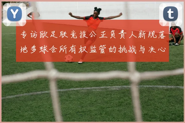 专访欧足联竞技公正负责人新规落地多球会所有权监管的挑战与决心