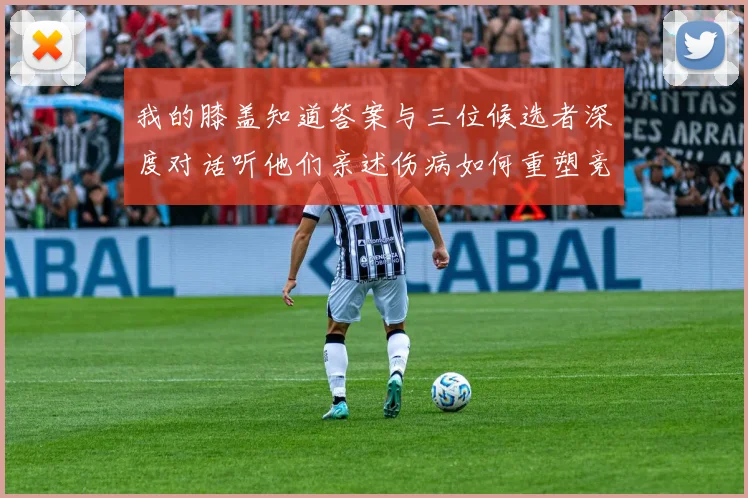 我的膝盖知道答案与三位候选者深度对话听他们亲述伤病如何重塑竞争之路